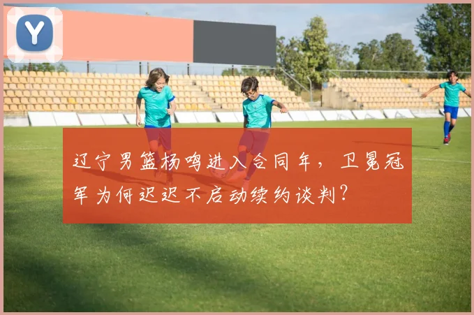 辽宁男篮杨鸣进入合同年，卫冕冠军为何迟迟不启动续约谈判？