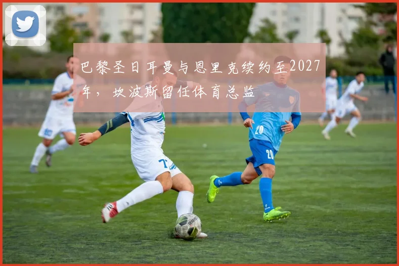 巴黎圣日耳曼与恩里克续约至2027年,坎波斯留任体育总监