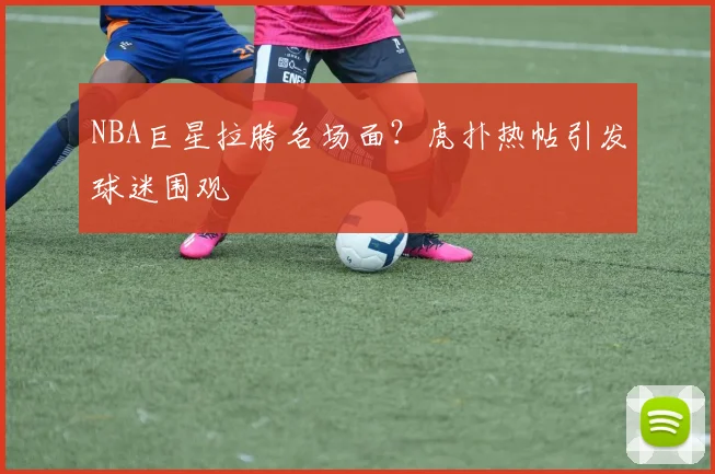 NBA巨星拉胯名场面？虎扑热帖引发球迷围观