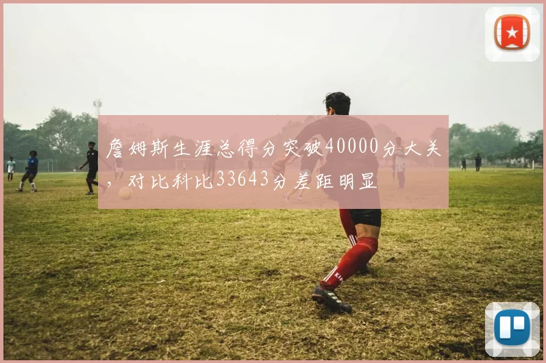 詹姆斯生涯总得分突破40000分大关,对比科比33643分差距明显